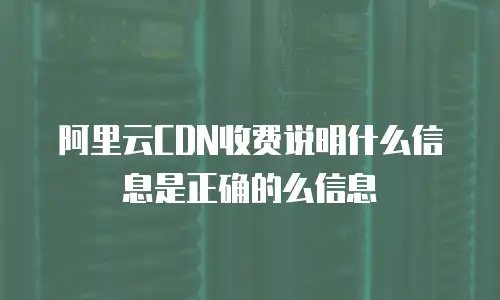 阿里云CDN收费说明什么信息是正确的么信息
