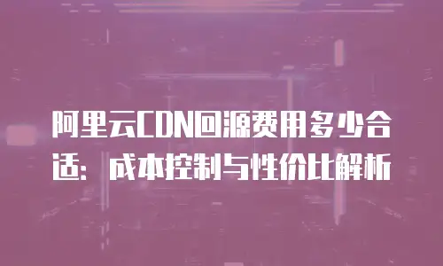阿里云CDN回源费用多少合适：成本控制与性价比解析