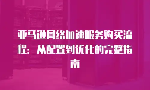 亚马逊网络加速服务购买流程：从配置到优化的完整指南