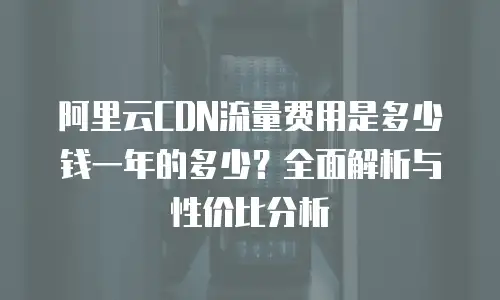 阿里云CDN流量费用是多少钱一年的多少？全面解析与性价比分析