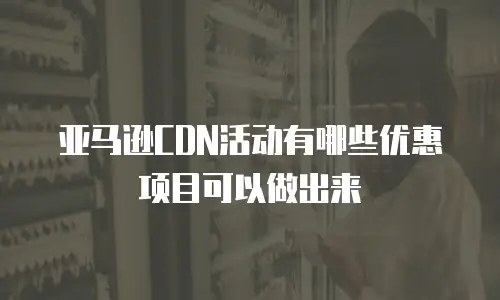 亚马逊CDN活动有哪些优惠项目可以做出来