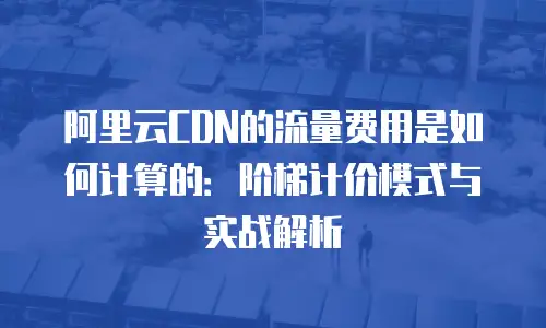 阿里云CDN的流量费用是如何计算的：阶梯计价模式与实战解析