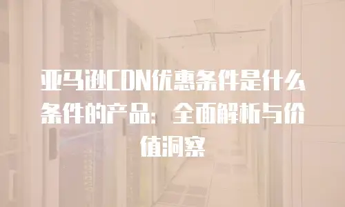 亚马逊CDN优惠条件是什么条件的产品：全面解析与价值洞察