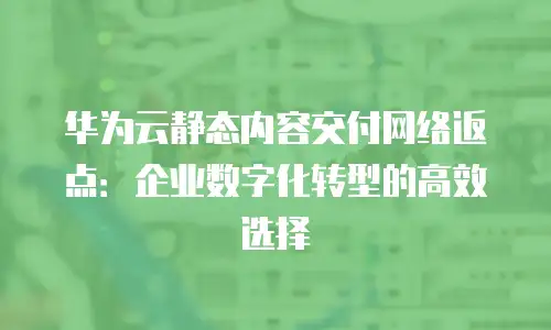 华为云静态内容交付网络返点：企业数字化转型的高效选择