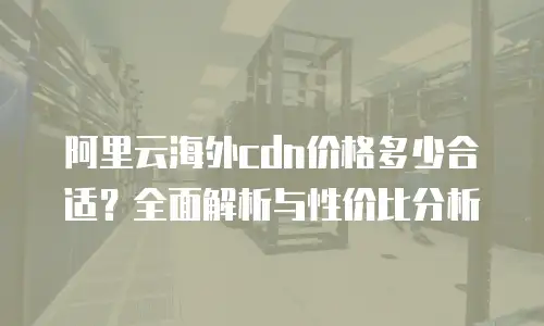 阿里云海外cdn价格多少合适？全面解析与性价比分析