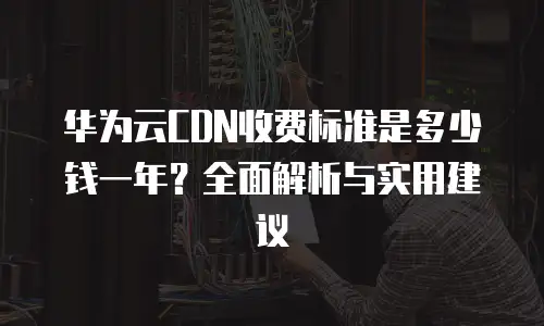 华为云CDN收费标准是多少钱一年？全面解析与实用建议