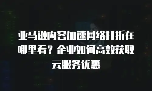 亚马逊内容加速网络打折在哪里看？企业如何高效获取云服务优惠