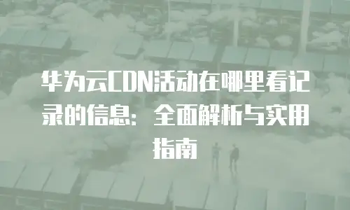 华为云CDN活动在哪里看记录的信息：全面解析与实用指南