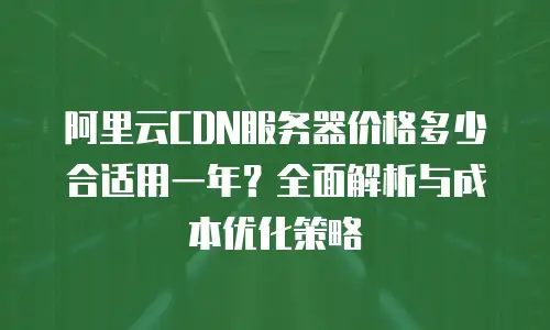 阿里云CDN服务器价格多少合适用一年？全面解析与成本优化策略