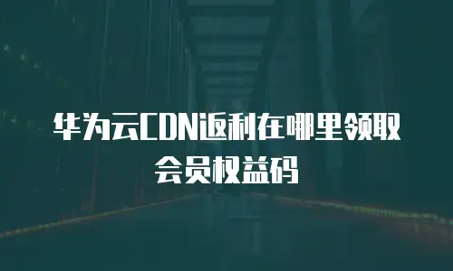 华为云CDN返利在哪里领取会员权益码