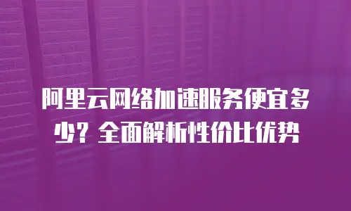 阿里云网络加速服务便宜多少？全面解析性价比优势