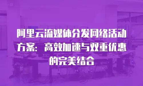 阿里云流媒体分发网络活动方案：高效加速与双重优惠的完美结合