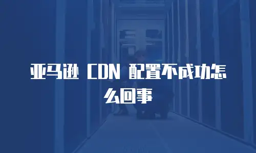 亚马逊 CDN 配置不成功怎么回事