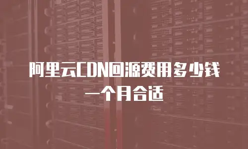 阿里云CDN回源费用多少钱一个月合适