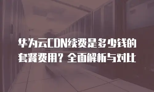 华为云CDN续费是多少钱的套餐费用？全面解析与对比