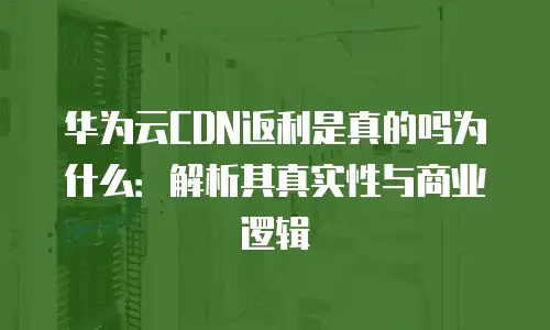 华为云CDN返利是真的吗为什么：解析其真实性与商业逻辑