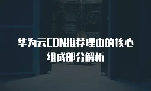华为云CDN推荐理由的核心组成部分解析