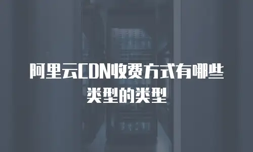 阿里云CDN收费方式有哪些类型的类型