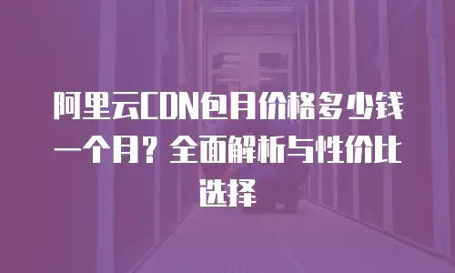 阿里云CDN包月价格多少钱一个月？全面解析与性价比选择