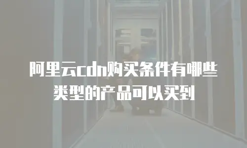 阿里云cdn购买条件有哪些类型的产品可以买到
