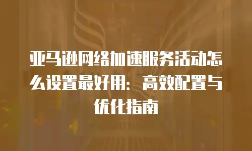 亚马逊网络加速服务活动怎么设置最好用：高效配置与优化指南