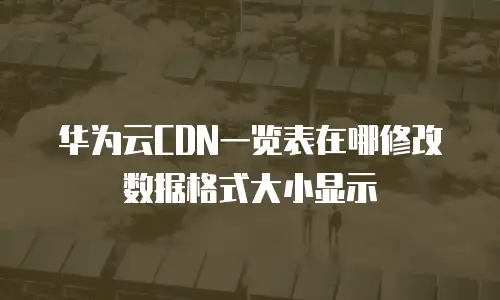 华为云CDN一览表在哪修改数据格式大小显示