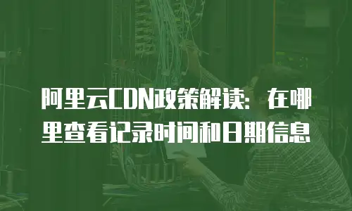 阿里云CDN政策解读：在哪里查看记录时间和日期信息
