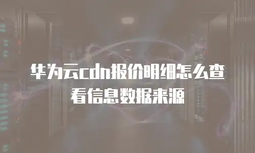 华为云cdn报价明细怎么查看信息数据来源