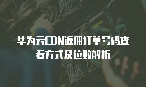 华为云CDN返佣订单号码查看方式及位数解析