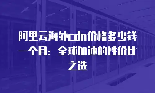 阿里云海外cdn价格多少钱一个月：全球加速的性价比之选