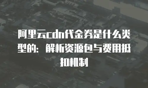 阿里云cdn代金券是什么类型的：解析资源包与费用抵扣机制