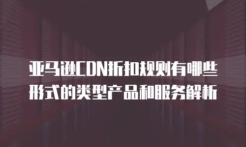 亚马逊CDN折扣规则有哪些形式的类型产品和服务解析