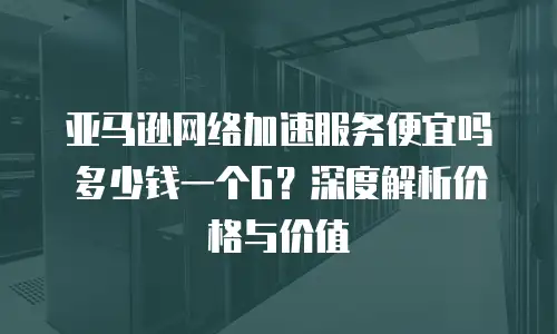 亚马逊网络加速服务便宜吗多少钱一个G？深度解析价格与价值