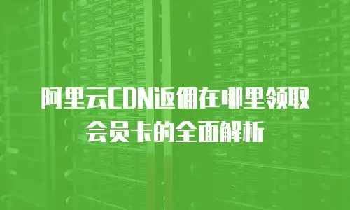阿里云CDN返佣在哪里领取会员卡的全面解析