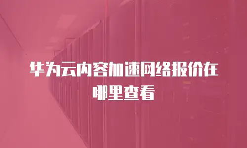 华为云内容加速网络报价在哪里查看