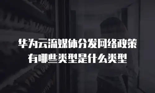 华为云流媒体分发网络政策有哪些类型是什么类型