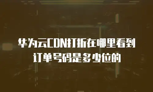 华为云CDN打折在哪里看到订单号码是多少位的