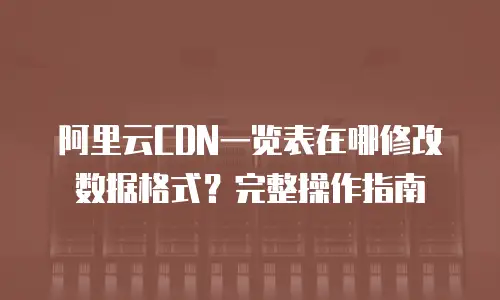 阿里云CDN一览表在哪修改数据格式？完整操作指南