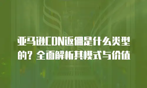 亚马逊CDN返佣是什么类型的？全面解析其模式与价值