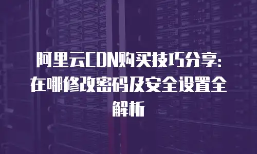 阿里云CDN购买技巧分享：在哪修改密码及安全设置全解析