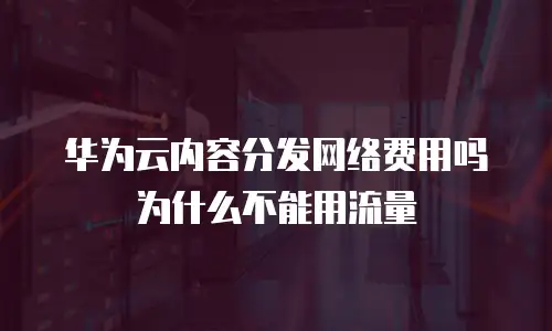 华为云内容分发网络费用吗为什么不能用流量