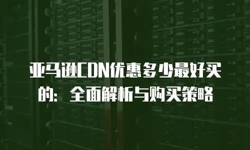 亚马逊CDN优惠多少最好买的：全面解析与购买策略
