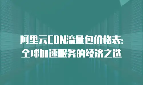 阿里云CDN流量包价格表：全球加速服务的经济之选