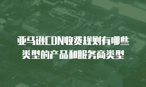 亚马逊CDN收费规则有哪些类型的产品和服务商类型