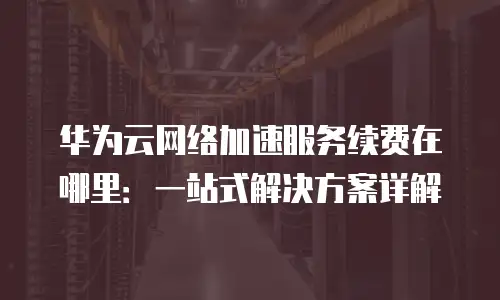 华为云网络加速服务续费在哪里：一站式解决方案详解