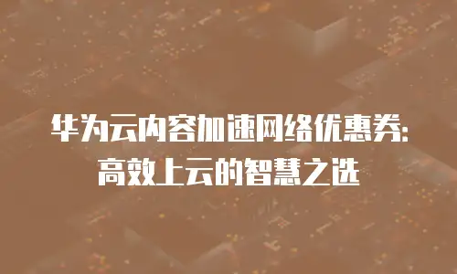 华为云内容加速网络优惠券：高效上云的智慧之选