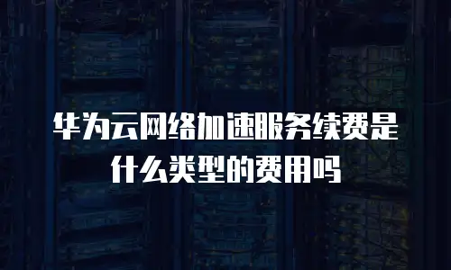 华为云网络加速服务续费是什么类型的费用吗
