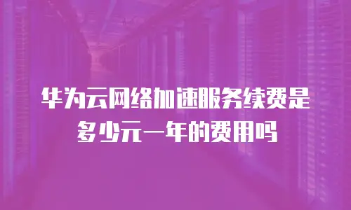 华为云网络加速服务续费是多少元一年的费用吗