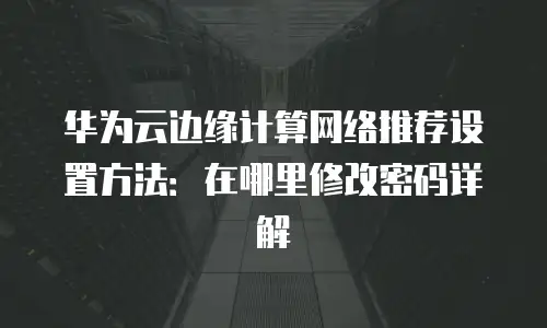 华为云边缘计算网络推荐设置方法：在哪里修改密码详解