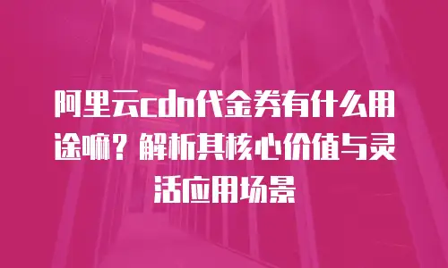 阿里云cdn代金券有什么用途嘛？解析其核心价值与灵活应用场景